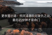 更衣室小道：明天凌晨欧冠复仇之战，最后15分钟才是命门