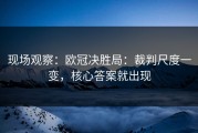 现场观察：欧冠决胜局：裁判尺度一变，核心答案就出现