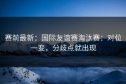 赛前最新：国际友谊赛淘汰赛：对位一变，分歧点就出现