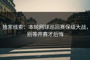 独家线索：本轮网球巡回赛保级大战，别等开赛才后悔