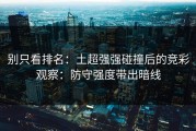 别只看排名：土超强强碰撞后的竞彩观察：防守强度带出暗线