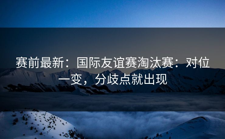 赛前最新：国际友谊赛淘汰赛：对位一变，分歧点就出现