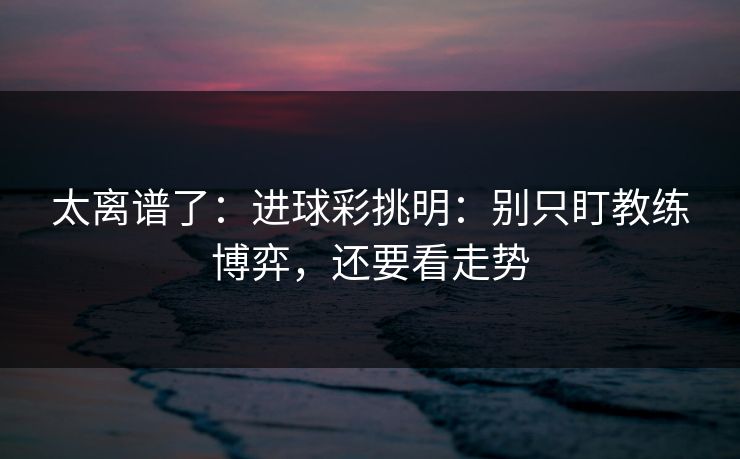 太离谱了：进球彩挑明：别只盯教练博弈，还要看走势