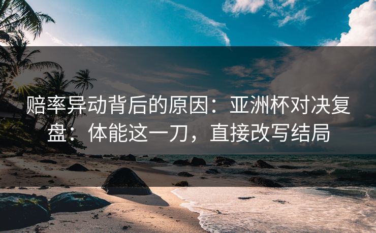 赔率异动背后的原因：亚洲杯对决复盘：体能这一刀，直接改写结局