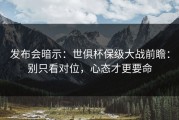 发布会暗示：世俱杯保级大战前瞻：别只看对位，心态才更要命