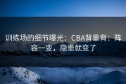 训练场的细节曝光：CBA背靠背：阵容一变，隐患就变了