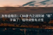 发布会暗示：CBA复仇之战别被“稳”字骗了：临场调整有点怪