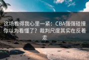 这场看得我心里一紧：CBA强强碰撞你以为看懂了？裁判尺度其实在反着走