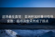 这场最反直觉：亚洲杯加时鏖战临场变数：临场调整突然成了拐点