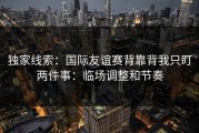 独家线索：国际友谊赛背靠背我只盯两件事：临场调整和节奏