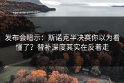 发布会暗示：斯诺克半决赛你以为看懂了？替补深度其实在反着走