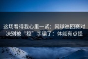 这场看得我心里一紧：网球巡回赛对决别被“稳”字骗了：体能有点怪