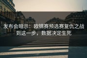 发布会暗示：欧锦赛预选赛复仇之战到这一步，数据决定生死