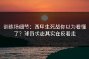 训练场细节：西甲生死战你以为看懂了？球员状态其实在反着走