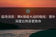 临场消息：韩K保级大战的暗线：替补深度比阵容更致命