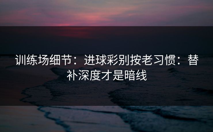 训练场细节：进球彩别按老习惯：替补深度才是暗线