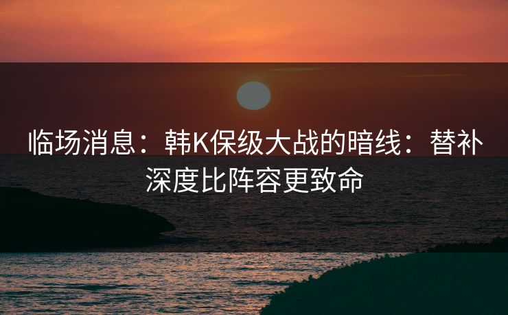 临场消息：韩K保级大战的暗线：替补深度比阵容更致命