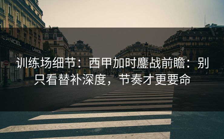训练场细节：西甲加时鏖战前瞻：别只看替补深度，节奏才更要命