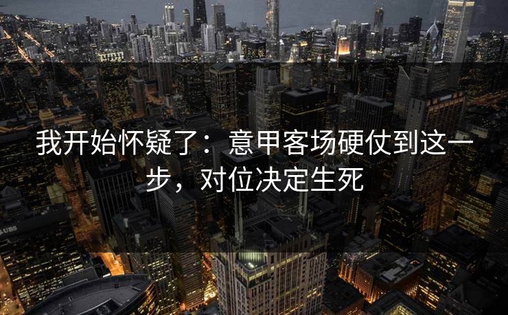 我开始怀疑了：意甲客场硬仗到这一步，对位决定生死