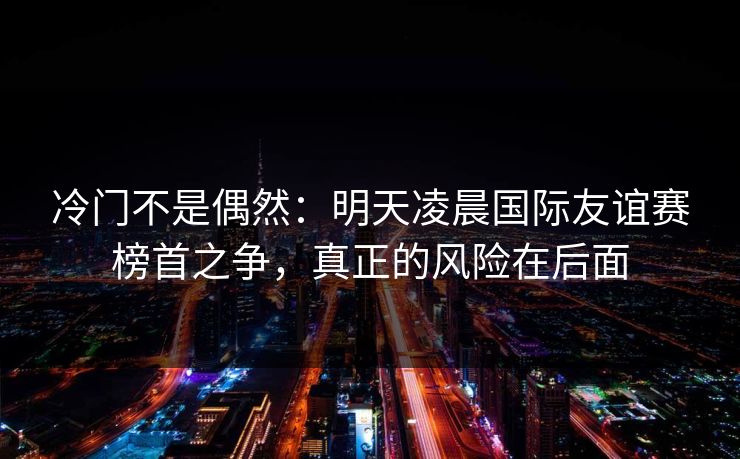 冷门不是偶然：明天凌晨国际友谊赛榜首之争，真正的风险在后面