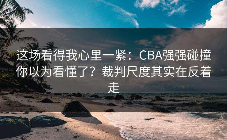 这场看得我心里一紧：CBA强强碰撞你以为看懂了？裁判尺度其实在反着走