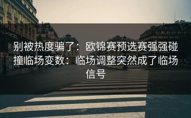 别被热度骗了：欧锦赛预选赛强强碰撞临场变数：临场调整突然成了临场信号