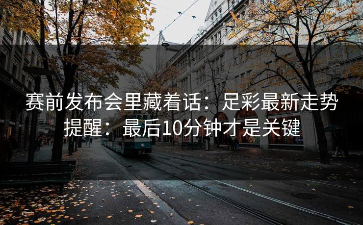 赛前发布会里藏着话：足彩最新走势提醒：最后10分钟才是关键