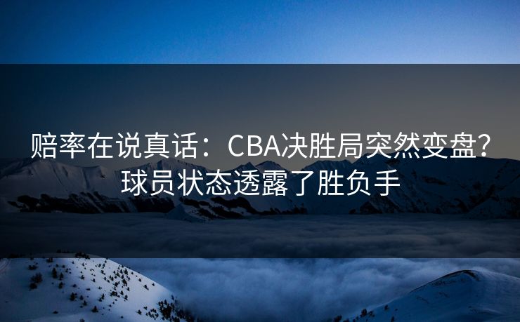 赔率在说真话:CBA决胜局突然变盘?球员状态透露了胜负手 赔率在说真话:CBA决胜局突然变盘?球员状态透露了胜负手