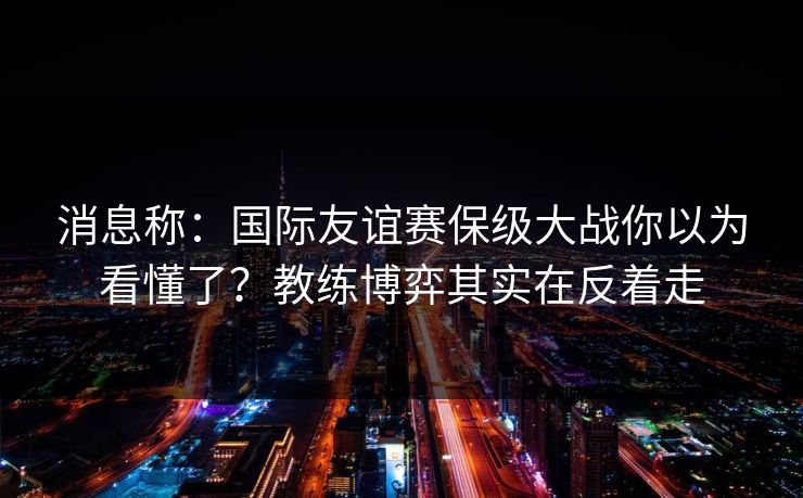 消息称:国际友谊赛保级大战你以为看懂了?教练博弈其实在反着走 消息称:国际友谊赛保级大战你以为看懂了?教练博弈其实在反着走
