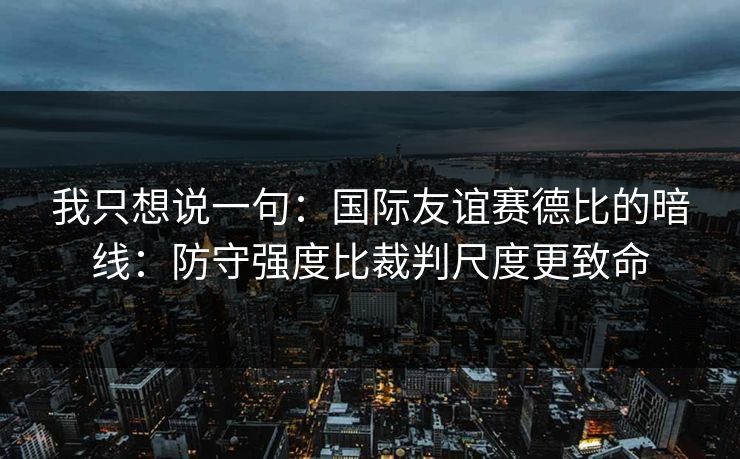 我只想说一句：国际友谊赛德比的暗线：防守强度比裁判尺度更致命