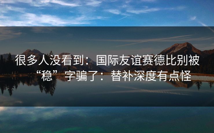 很多人没看到:国际友谊赛德比别被“稳”字骗了:替补深度有点怪 很多人没看到:国际友谊赛德比别被“稳”字骗了:替补深度有点怪